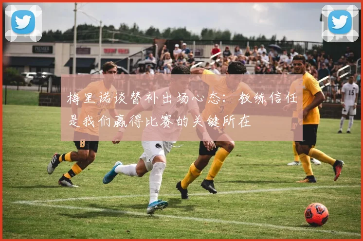 梅里诺谈替补出场心态：教练信任是我们赢得比赛的关键所在