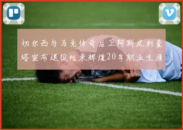 切尔西与马竞传奇后卫阿斯皮利奎塔宣布退役结束辉煌20年职业生涯