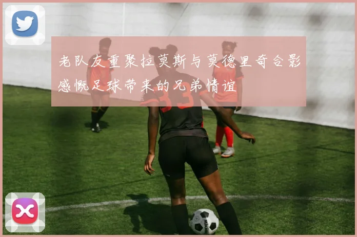 老队友重聚拉莫斯与莫德里奇合影感慨足球带来的兄弟情谊