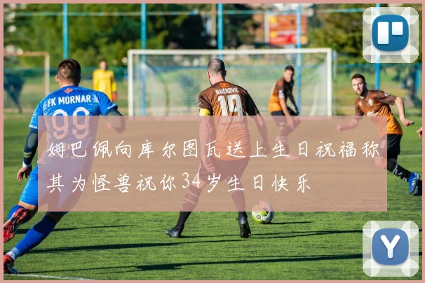 姆巴佩向库尔图瓦送上生日祝福称其为怪兽祝你34岁生日快乐