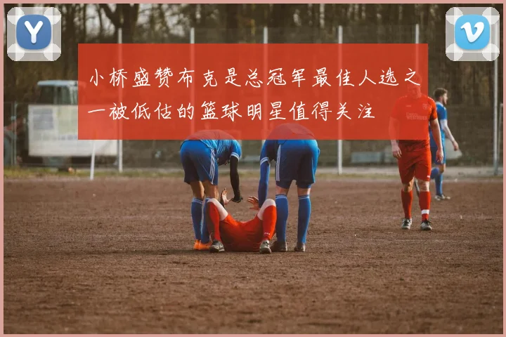 小桥盛赞布克是总冠军最佳人选之一被低估的篮球明星值得关注