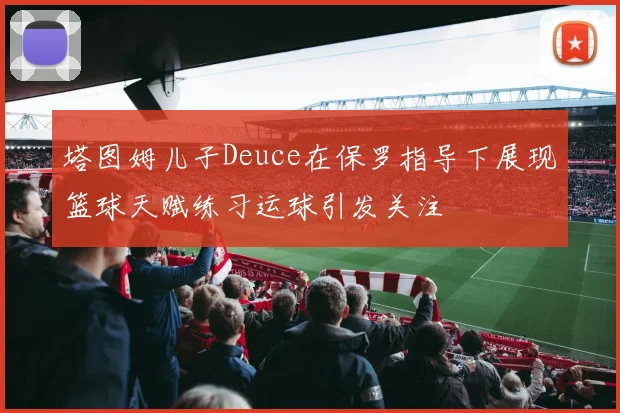 塔图姆儿子Deuce在保罗指导下展现篮球天赋练习运球引发关注