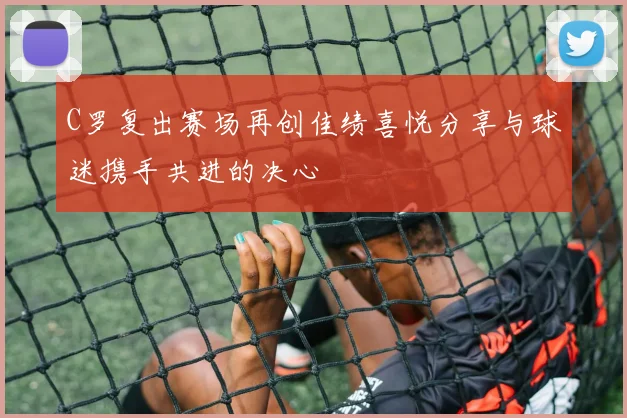 C罗复出赛场再创佳绩喜悦分享与球迷携手共进的决心