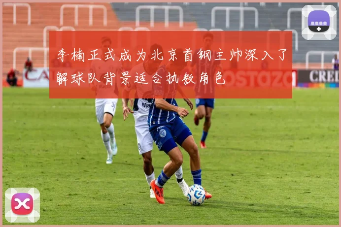 李楠正式成为北京首钢主帅深入了解球队背景适合执教角色
