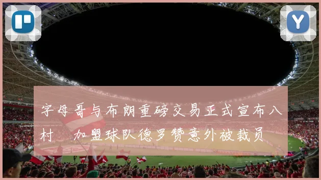 字母哥与布朗重磅交易正式宣布八村塁加盟球队德罗赞意外被裁员