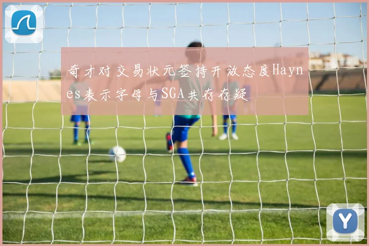 奇才对交易状元签持开放态度Haynes表示字母与SGA共存存疑