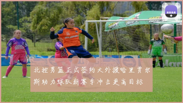 北控男篮正式签约大外援哈里贾尔斯助力球队新赛季冲击更高目标