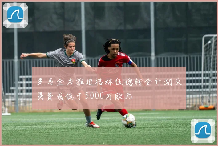 罗马全力推进格林伍德转会计划交易费或低于5000万欧元