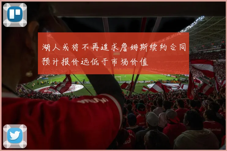 湖人或将不再追求詹姆斯续约合同预计报价远低于市场价值