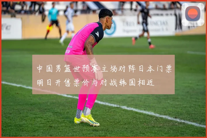 中国男篮世预赛主场对阵日本门票明日开售票价与对战韩国相近