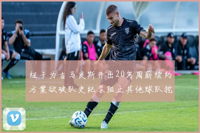 纽卡为吉马良斯开出20万周薪续约方案欲破队史纪录阻止其他球队挖角