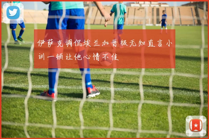 伊萨克调侃埃兰加晋级无知直言小训一顿让他心情不佳