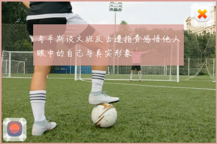 考辛斯谈文班反击遭指责感悟他人眼中的自己与真实形象