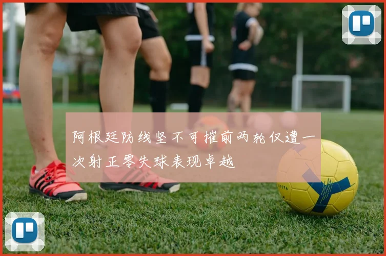 阿根廷防线坚不可摧前两轮仅遭一次射正零失球表现卓越
