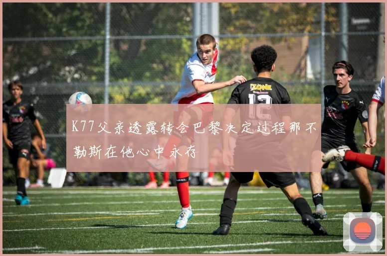 K77父亲透露转会巴黎决定过程那不勒斯在他心中永存