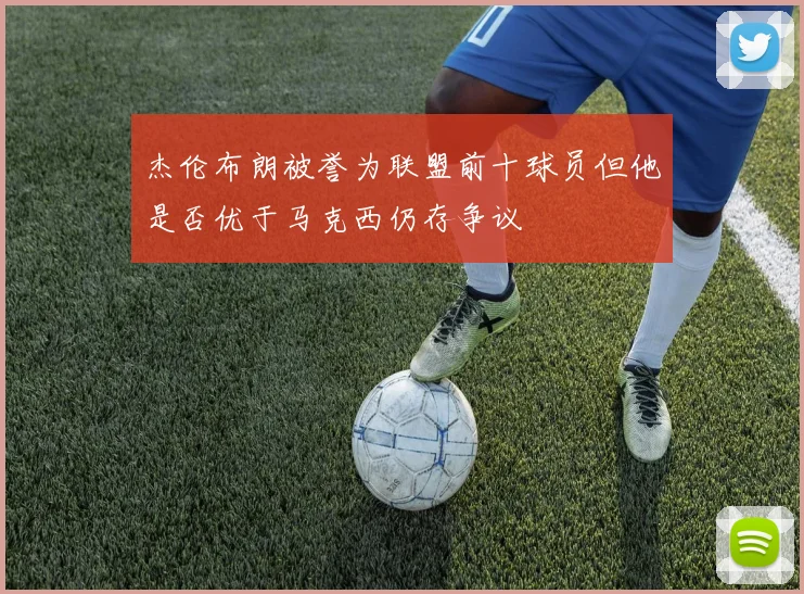 杰伦布朗被誉为联盟前十球员但他是否优于马克西仍存争议