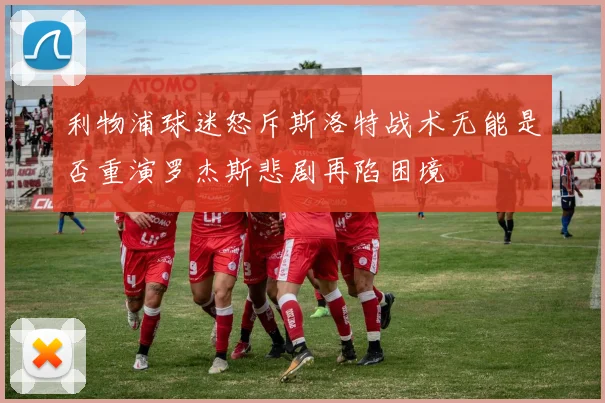 利物浦球迷怒斥斯洛特战术无能是否重演罗杰斯悲剧再陷困境