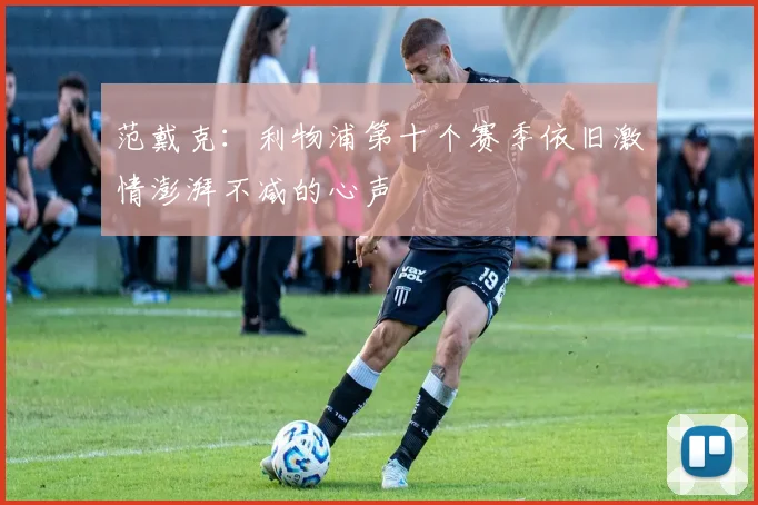 范戴克：利物浦第十个赛季依旧激情澎湃不减的心声