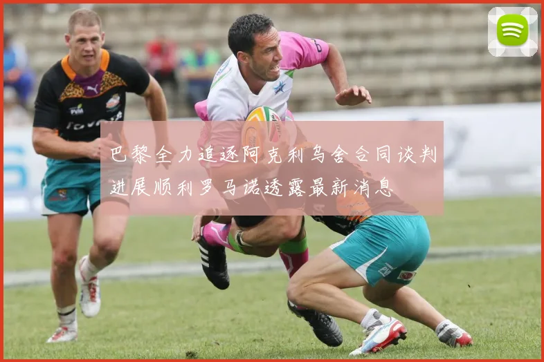 巴黎全力追逐阿克利乌舍合同谈判进展顺利罗马诺透露最新消息