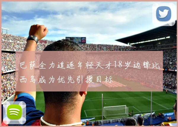 巴萨全力追逐年轻天才18岁边锋比西乌成为优先引援目标