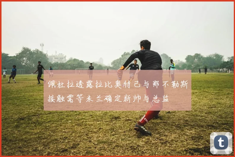 佩杜拉透露拉比奥特已与那不勒斯接触需等米兰确定新帅与总监