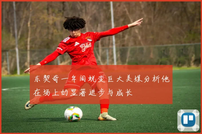 东契奇一年间蜕变巨大美媒分析他在场上的显著进步与成长
