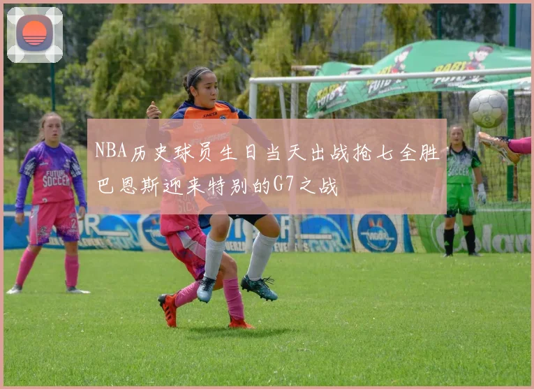 NBA历史球员生日当天出战抢七全胜巴恩斯迎来特别的G7之战