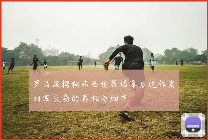 罗马诺揭秘弗洛伦蒂诺幕后运作奥利塞交易的真相与细节