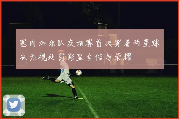 塞内加尔队友谊赛首次穿着两星球衣无视处罚彰显自信与荣耀